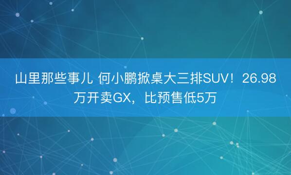 山里那些事儿 何小鹏掀桌大三排SUV！26.98万开卖GX，比预售低5万