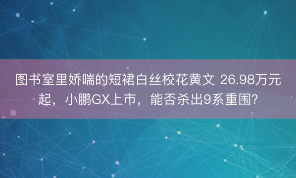 图书室里娇喘的短裙白丝校花黄文 26.98万元起，小鹏GX上市，能否杀出9系重围？