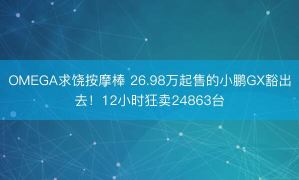 OMEGA求饶按摩棒 26.98万起售的小鹏GX豁出去！12小时狂卖24863台