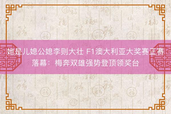 她是儿媳公媳李则大壮 F1澳大利亚大奖赛正赛落幕：梅奔双雄强势登顶领奖台