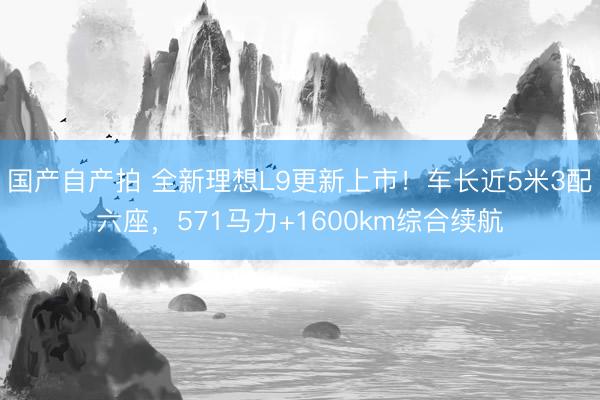 国产自产拍 全新理想L9更新上市!车长近5米3配六座,571马力+1600km综合续航