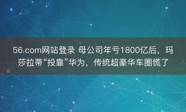 56.com网站登录 母公司年亏1800亿后，玛莎拉蒂“投靠”华为，传统超豪华车圈慌了