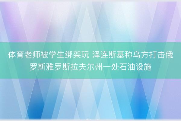 体育老师被学生绑架玩 泽连斯基称乌方打击俄罗斯雅罗斯拉夫尔州一处石油设施