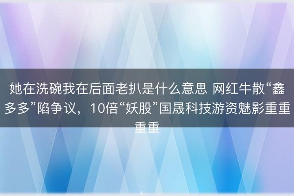 她在洗碗我在后面老扒是什么意思 网红牛散“鑫多多”陷争议，10倍“妖股”国晟科技游资魅影重重