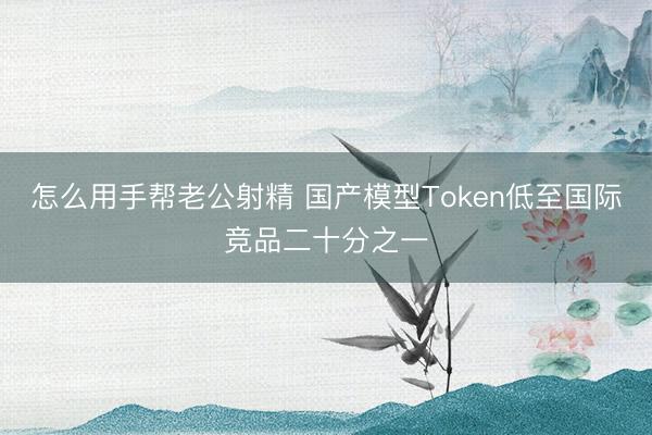 怎么用手帮老公射精 国产模型Token低至国际竞品二十分之一