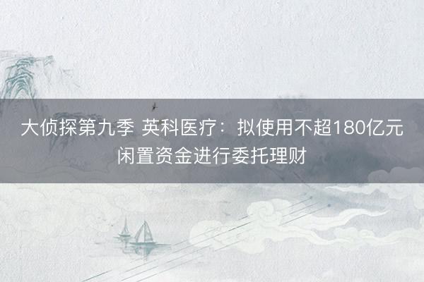 大侦探第九季 英科医疗：拟使用不超180亿元闲置资金进行委托理财