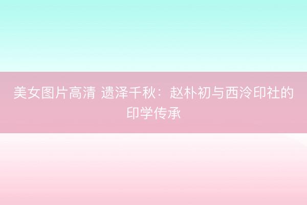美女图片高清 遗泽千秋：赵朴初与西泠印社的印学传承