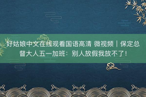 好姑娘中文在线观看国语高清 微视频｜保定总督大人五一加班：别人放假我放不了！