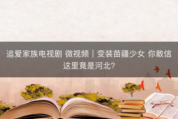 追爱家族电视剧 微视频｜变装苗疆少女 你敢信这里竟是河北？