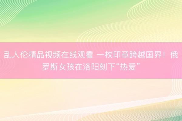 乱人伦精品视频在线观看 一枚印章跨越国界！俄罗斯女孩在洛阳刻下“热爱”