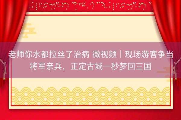 老师你水都拉丝了治病 微视频｜现场游客争当将军亲兵，正定古城一秒梦回三国