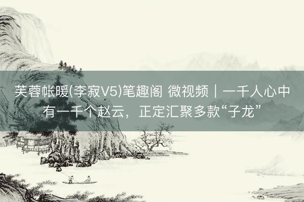 芙蓉帐暖(李寂V5)笔趣阁 微视频｜一千人心中有一千个赵云，正定汇聚多款“子龙”