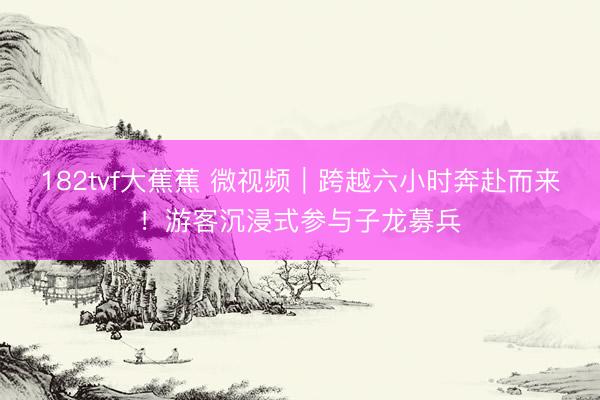 182tvf大蕉蕉 微视频｜跨越六小时奔赴而来！游客沉浸式参与子龙募兵