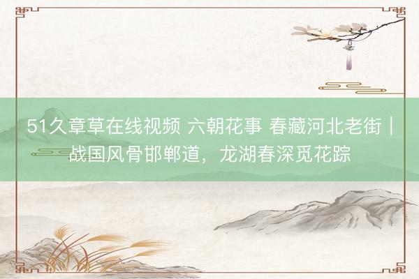 51久章草在线视频 六朝花事 春藏河北老街｜战国风骨邯郸道，龙湖春深觅花踪