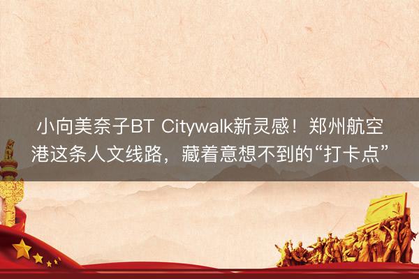 小向美奈子BT Citywalk新灵感！郑州航空港这条人文线路，藏着意想不到的“打卡点”