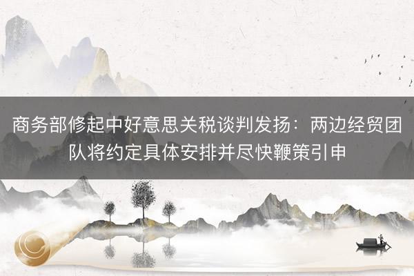 商务部修起中好意思关税谈判发扬：两边经贸团队将约定具体安排并尽快鞭策引申