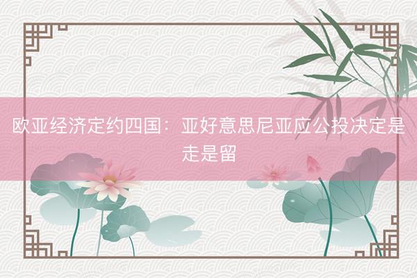 欧亚经济定约四国：亚好意思尼亚应公投决定是走是留