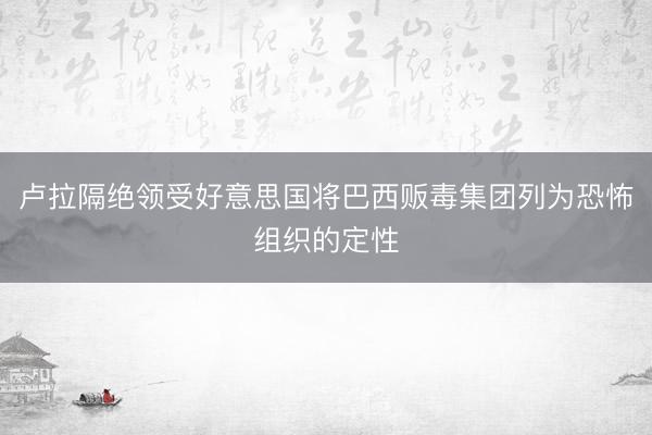 卢拉隔绝领受好意思国将巴西贩毒集团列为恐怖组织的定性
