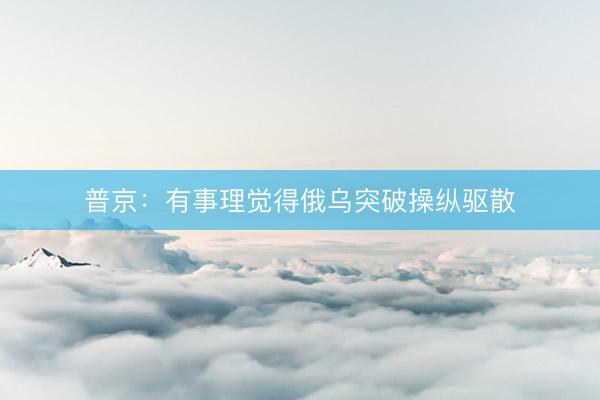 普京：有事理觉得俄乌突破操纵驱散