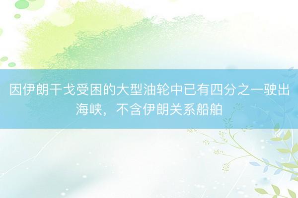 因伊朗干戈受困的大型油轮中已有四分之一驶出海峡，不含伊朗关系船舶