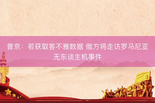 普京：若获取客不雅数据 俄方将走访罗马尼亚无东谈主机事件