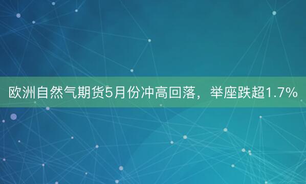欧洲自然气期货5月份冲高回落，举座跌超1.7%