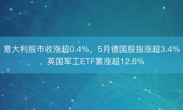意大利股市收涨超0.4%，5月德国股指涨超3.4%、英国军工ETF累涨超12.6%