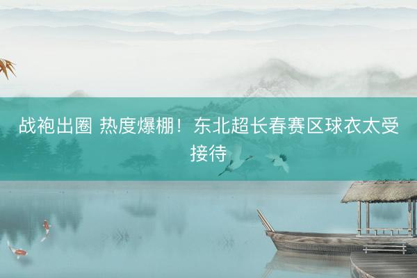 战袍出圈 热度爆棚！东北超长春赛区球衣太受接待