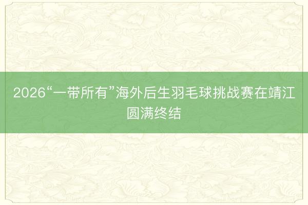 2026“一带所有”海外后生羽毛球挑战赛在靖江圆满终结