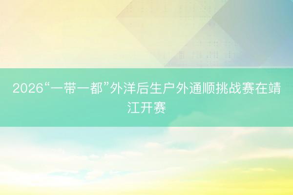 2026“一带一都”外洋后生户外通顺挑战赛在靖江开赛