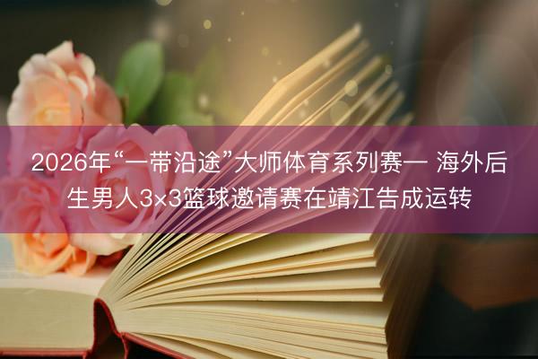 2026年“一带沿途”大师体育系列赛— 海外后生男人3×3篮球邀请赛在靖江告成运转