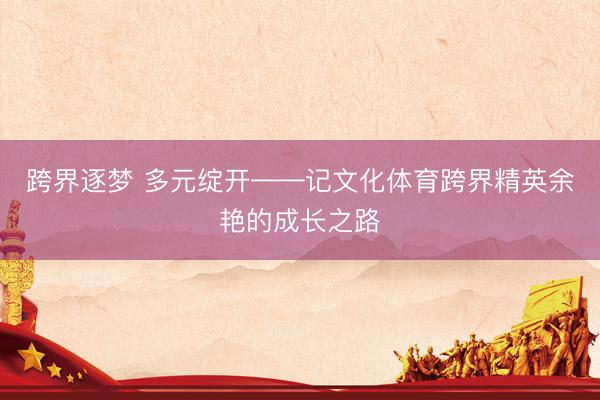 跨界逐梦 多元绽开——记文化体育跨界精英余艳的成长之路