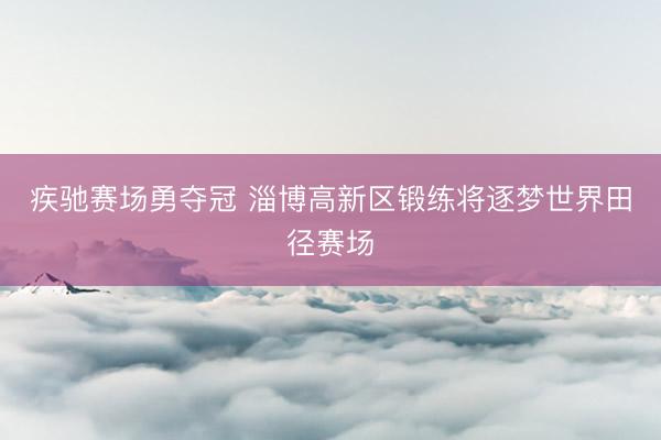 疾驰赛场勇夺冠 淄博高新区锻练将逐梦世界田径赛场