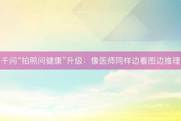 千问“拍照问健康”升级：像医师同样边看图边推理