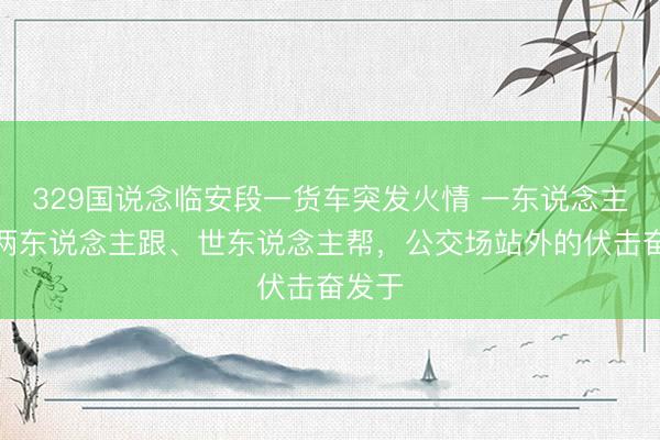 329国说念临安段一货车突发火情 一东说念主冲、两东说念主跟、世东说念主帮，公交场站外的伏击奋发于