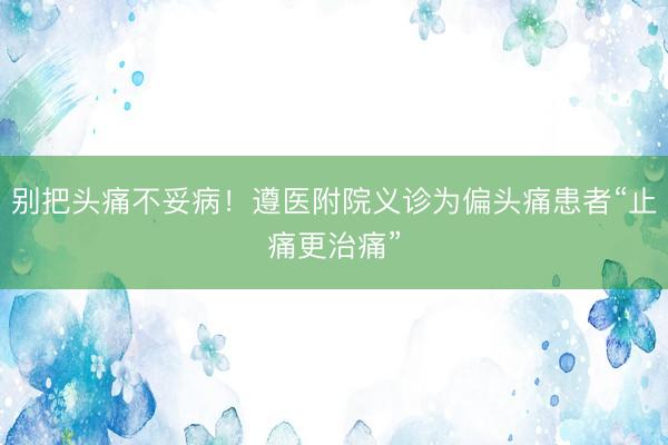 别把头痛不妥病!遵医附院义诊为偏头痛患者“止痛更治痛”