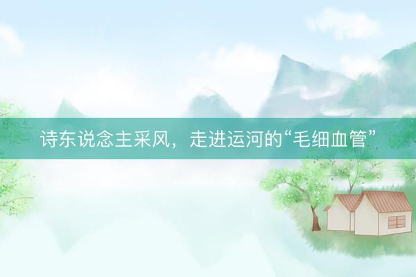 诗东说念主采风，走进运河的“毛细血管”