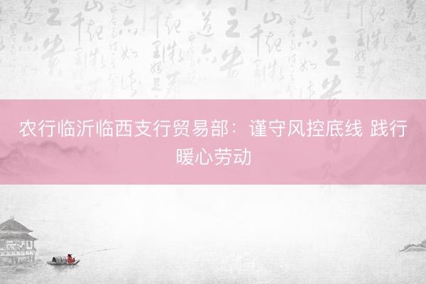 农行临沂临西支行贸易部：谨守风控底线 践行暖心劳动