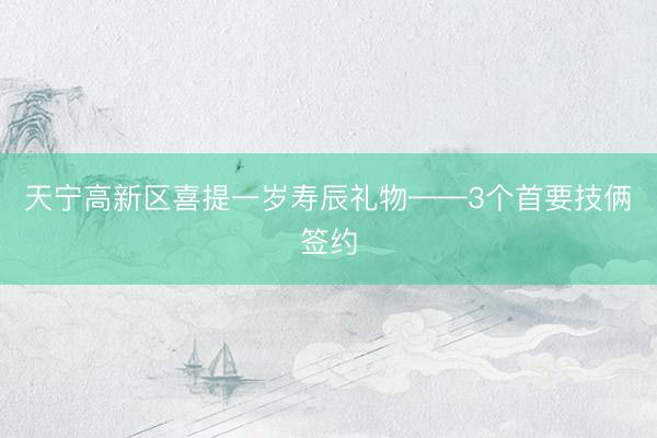 天宁高新区喜提一岁寿辰礼物——3个首要技俩签约