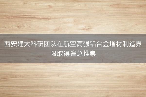 西安建大科研团队在航空高强铝合金增材制造界限取得遑急推崇