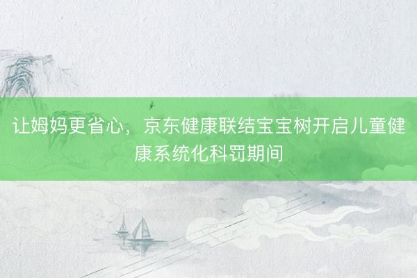 让姆妈更省心，京东健康联结宝宝树开启儿童健康系统化科罚期间