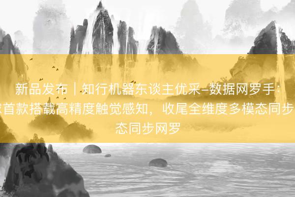 新品发布｜知行机器东谈主优采-数据网罗手：环球首款搭载高精度触觉感知，收尾全维度多模态同步网罗