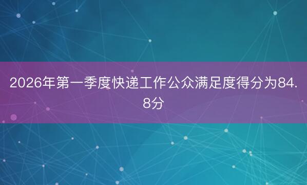 2026年第一季度快递工作公众满足度得分为84.8分