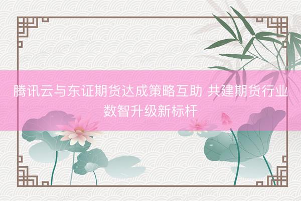 腾讯云与东证期货达成策略互助 共建期货行业数智升级新标杆