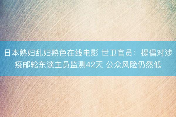 日本熟妇乱妇熟色在线电影 世卫官员：提倡对涉疫邮轮东谈主员监测42天 公众风险仍然低