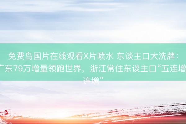 免费岛国片在线观看X片喷水 东谈主口大洗牌：广东79万增量领跑世界，浙江常住东谈主口“五连增”