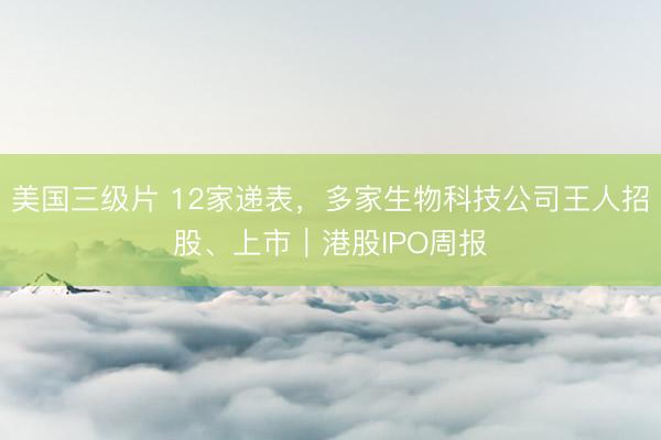 美国三级片 12家递表，多家生物科技公司王人招股、上市｜港股IPO周报
