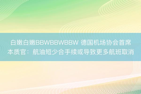 白嫩白嫩BBWBBWBBW 德国机场协会首席本质官：航油短少合手续或导致更多航班取消