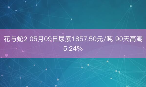 花与蛇2 05月09日尿素1857.50元/吨 90天高潮5.24%