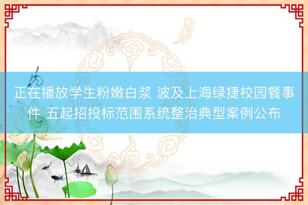 正在播放学生粉嫩白浆 波及上海绿捷校园餐事件 五起招投标范围系统整治典型案例公布